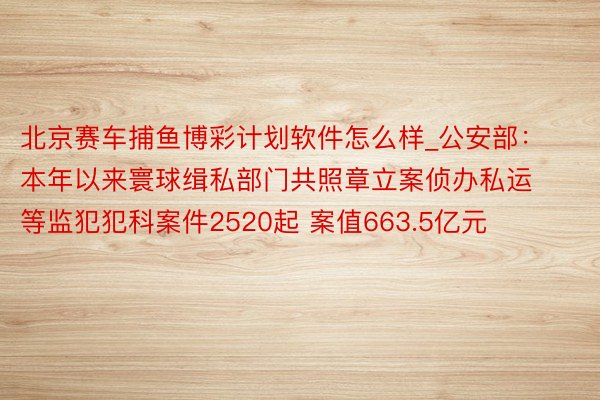 北京赛车捕鱼博彩计划软件怎么样_公安部：本年以来寰球缉私部门共照章立案侦办私运等监犯犯科案件2520起 案值663.5亿元