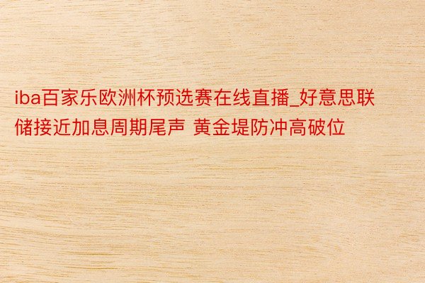 iba百家乐欧洲杯预选赛在线直播_好意思联储接近加息周期尾声 黄金堤防冲高破位