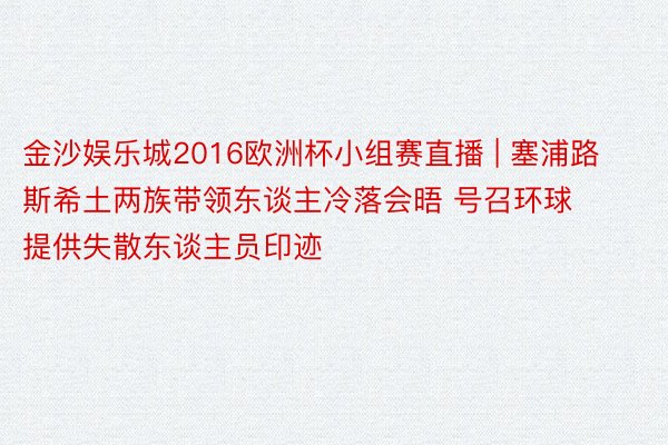 金沙娱乐城2016欧洲杯小组赛直播 | 塞浦路斯希土两族带领东谈主冷落会晤 号召环球提供失散东谈主员印迹