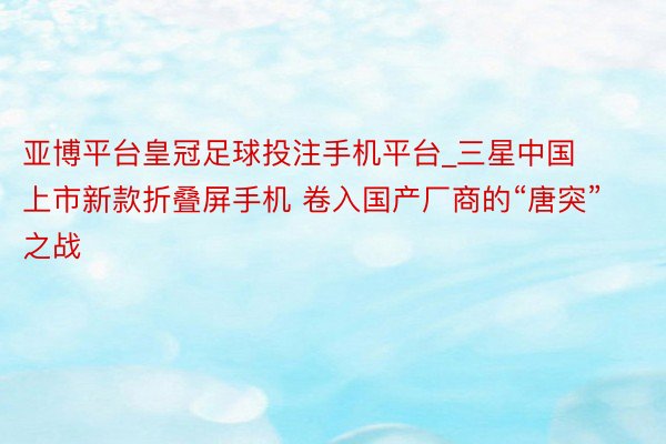 亚博平台皇冠足球投注手机平台_三星中国上市新款折叠屏手机 卷入国产厂商的“唐突”之战