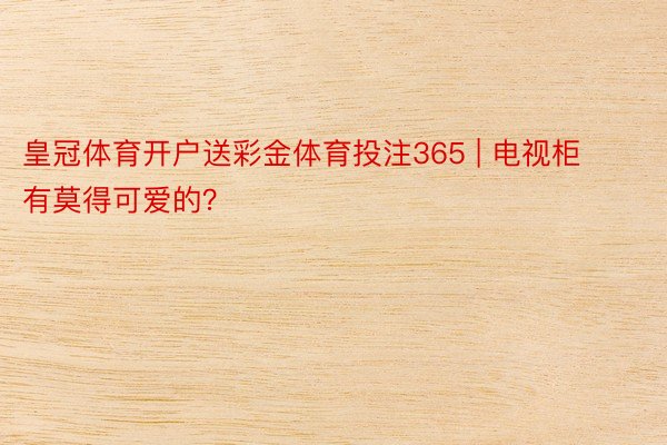 皇冠体育开户送彩金体育投注365 | 电视柜有莫得可爱的？