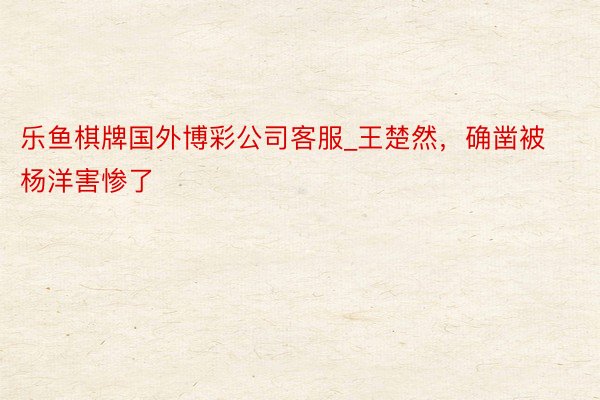 乐鱼棋牌国外博彩公司客服_王楚然，确凿被杨洋害惨了