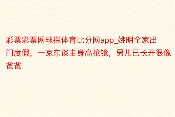 彩票彩票网球探体育比分网app_姚明全家出门度假，一家东谈主身高抢镜，男儿已长开很像爸爸
