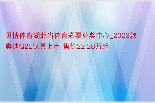 贝博体育湖北省体育彩票兑奖中心_2023款奥迪Q2L认真上市 售价22.28万起
