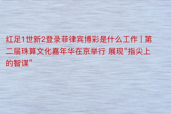 红足1世新2登录菲律宾博彩是什么工作 | 第二届珠算文化嘉年华在京举行 展现“指尖上的智谋”