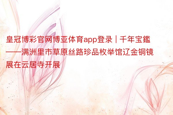皇冠博彩官网博亚体育app登录 | 千年宝鑑——满洲里市草原丝路珍品枚举馆辽金铜镜展在云居寺开展