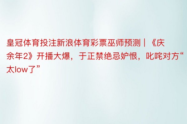 皇冠体育投注新浪体育彩票巫师预测 | 《庆余年2》开播大爆,于正禁绝忌妒恨,叱咤对方“太low了”