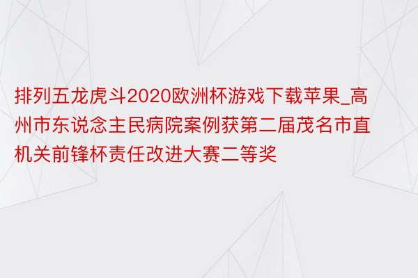 排列五龙虎斗2020欧洲杯游戏下载苹果_高州市东说念主民病院案例获第二届茂名市直机关前锋杯责任改进大赛二等奖