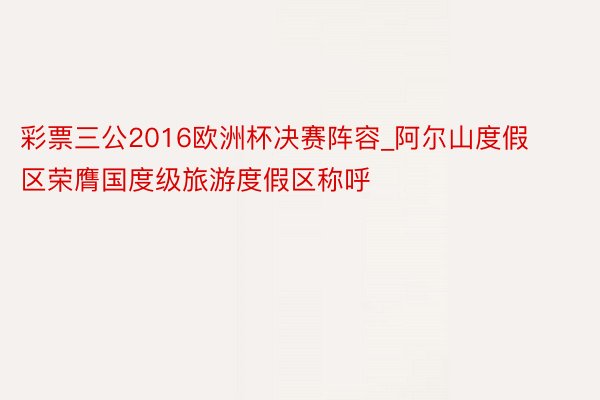 彩票三公2016欧洲杯决赛阵容_阿尔山度假区荣膺国度级旅游度假区称呼