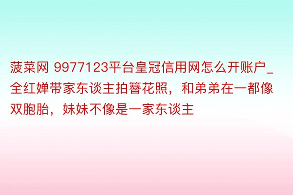 菠菜网 9977123平台皇冠信用网怎么开账户_全红婵带家东谈主拍簪花照，和弟弟在一都像双胞胎，妹妹不像是一家东谈主