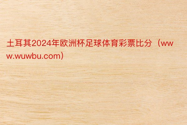 土耳其2024年欧洲杯足球体育彩票比分(www.wuwbu.com)